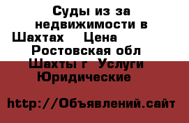 Суды из-за недвижимости в Шахтах  › Цена ­ 10 000 - Ростовская обл., Шахты г. Услуги » Юридические   